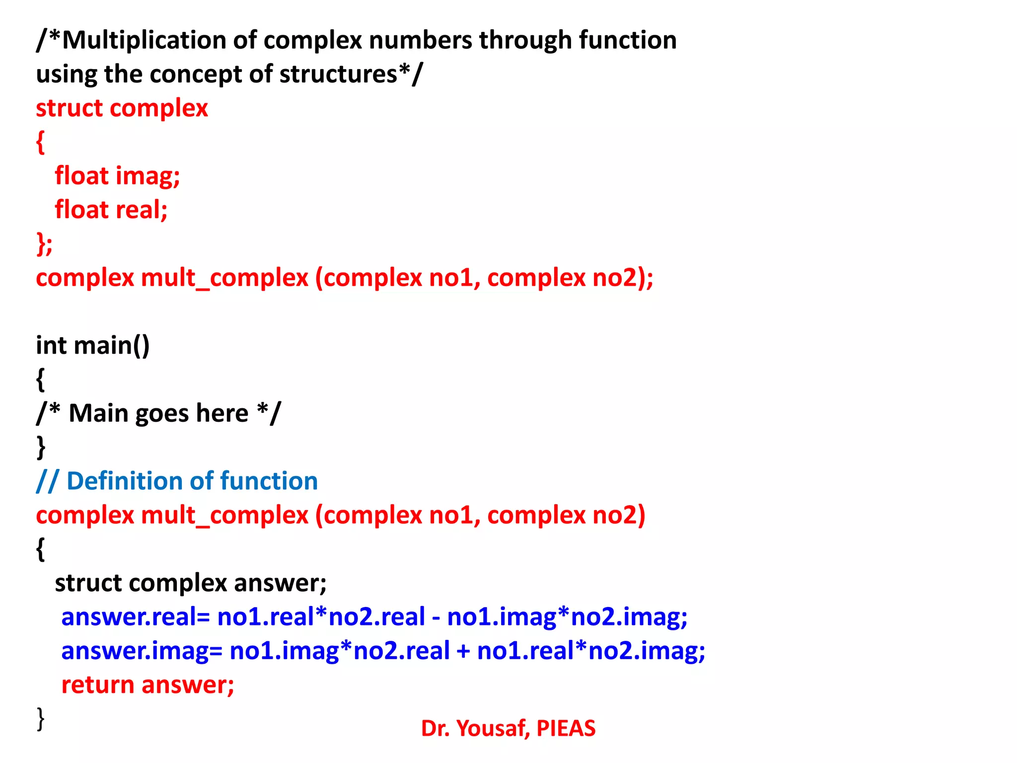 /*Multiplication of complex numbers through function
using the concept of structures*/
struct complex
{
float imag;
float real;
};
complex mult_complex (complex no1, complex no2);
int main()
{
/* Main goes here */
}
// Definition of function
complex mult_complex (complex no1, complex no2)
{
struct complex answer;
answer.real= no1.real*no2.real - no1.imag*no2.imag;
answer.imag= no1.imag*no2.real + no1.real*no2.imag;
return answer;
} Dr. Yousaf, PIEAS
 