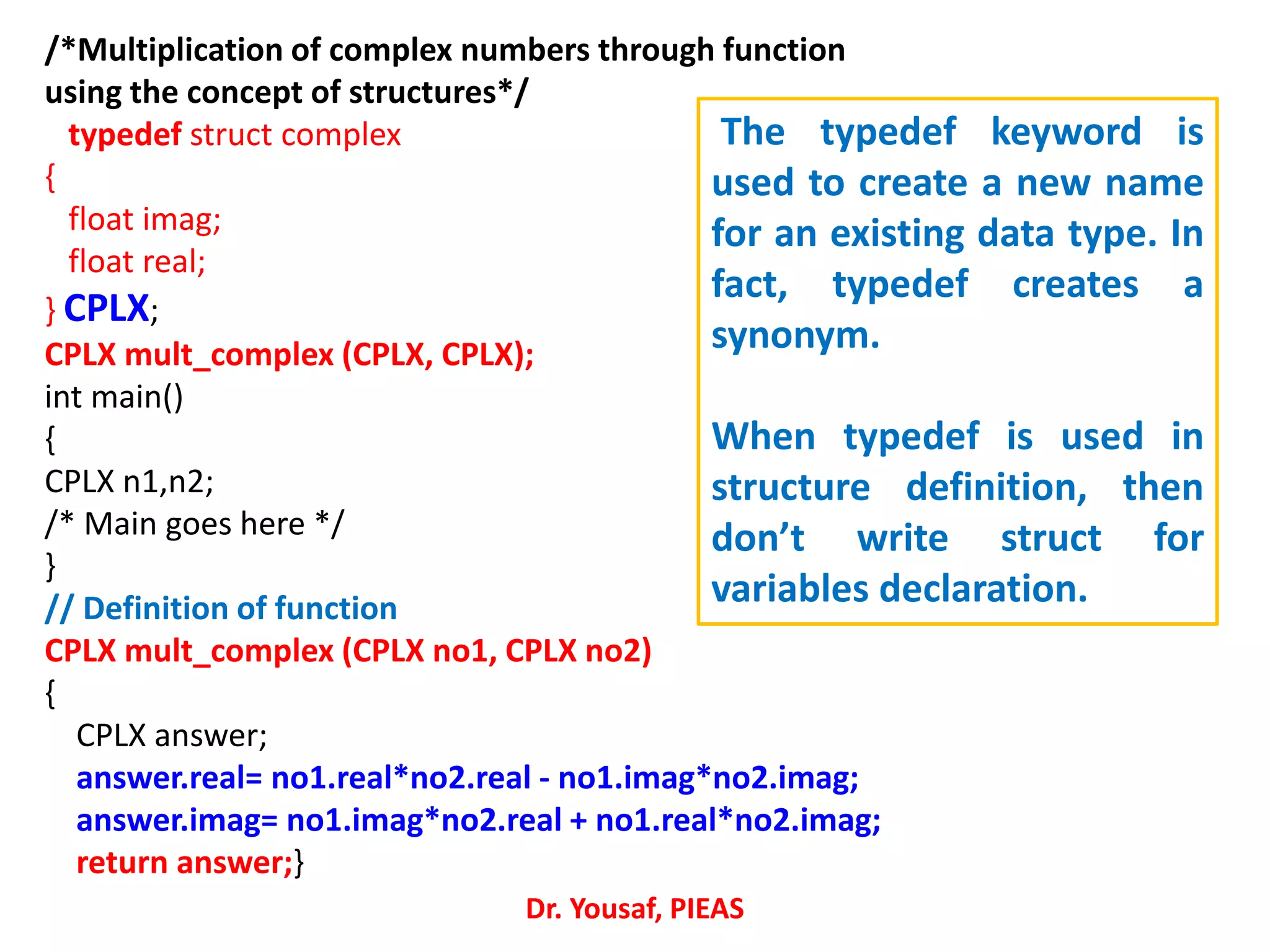 /*Multiplication of complex numbers through function
using the concept of structures*/
typedef struct complex
{
float imag;
float real;
} CPLX;
CPLX mult_complex (CPLX, CPLX);
int main()
{
CPLX n1,n2;
/* Main goes here */
}
// Definition of function
CPLX mult_complex (CPLX no1, CPLX no2)
{
CPLX answer;
answer.real= no1.real*no2.real - no1.imag*no2.imag;
answer.imag= no1.imag*no2.real + no1.real*no2.imag;
return answer;}
Dr. Yousaf, PIEAS
The typedef keyword is
used to create a new name
for an existing data type. In
fact, typedef creates a
synonym.
When typedef is used in
structure definition, then
don’t write struct for
variables declaration.
 