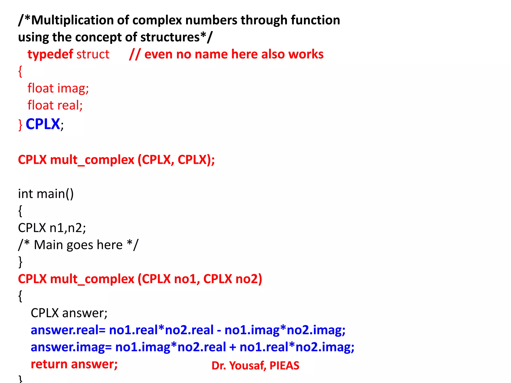 /*Multiplication of complex numbers through function
using the concept of structures*/
typedef struct // even no name here also works
{
float imag;
float real;
} CPLX;
CPLX mult_complex (CPLX, CPLX);
int main()
{
CPLX n1,n2;
/* Main goes here */
}
CPLX mult_complex (CPLX no1, CPLX no2)
{
CPLX answer;
answer.real= no1.real*no2.real - no1.imag*no2.imag;
answer.imag= no1.imag*no2.real + no1.real*no2.imag;
return answer; Dr. Yousaf, PIEAS
 