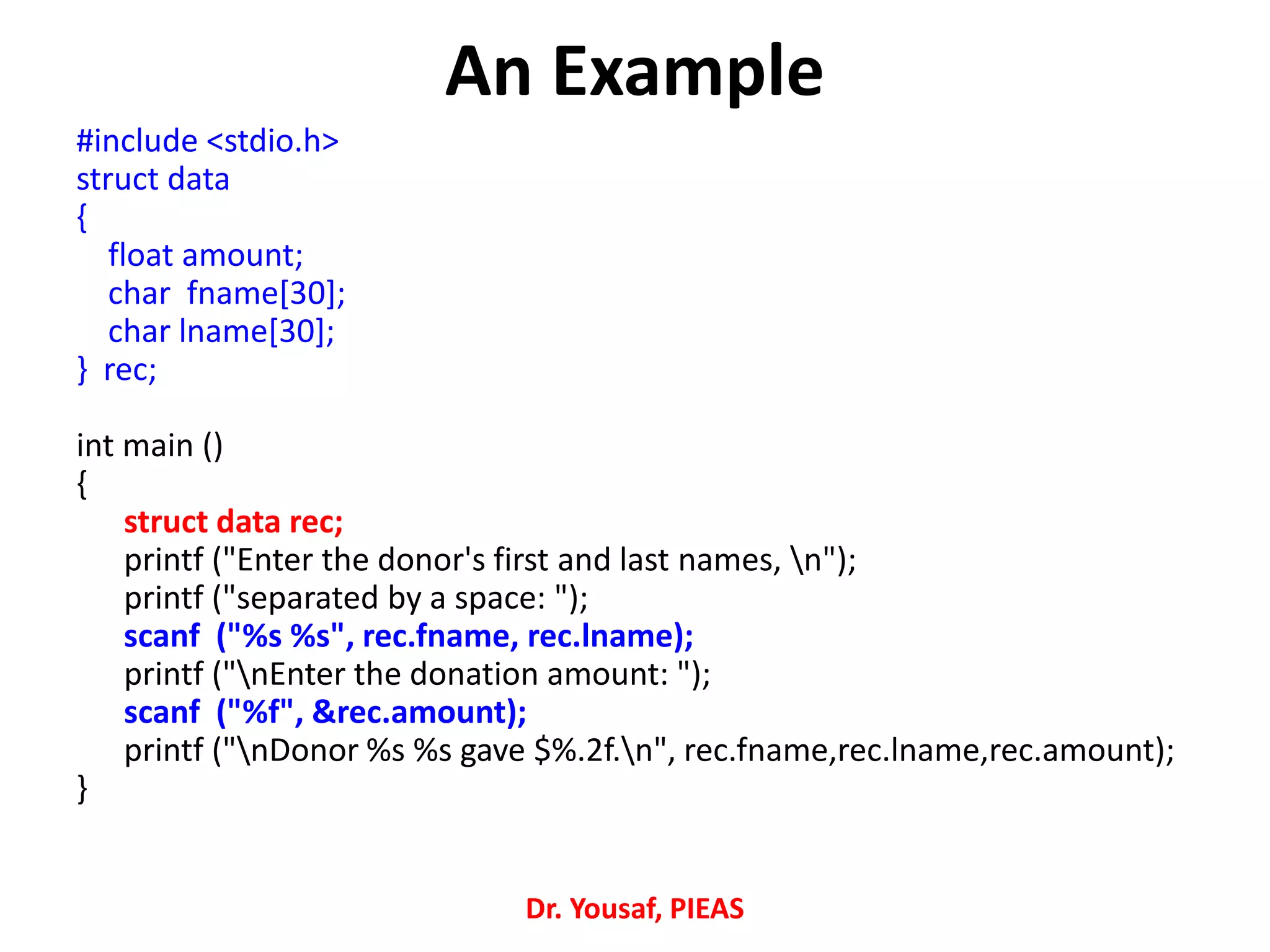 An Example
#include <stdio.h>
struct data
{
float amount;
char fname[30];
char lname[30];
} rec;
int main ()
{
struct data rec;
printf ("Enter the donor's first and last names, n");
printf ("separated by a space: ");
scanf ("%s %s", rec.fname, rec.lname);
printf ("nEnter the donation amount: ");
scanf ("%f", &rec.amount);
printf ("nDonor %s %s gave $%.2f.n", rec.fname,rec.lname,rec.amount);
}
Dr. Yousaf, PIEAS
 