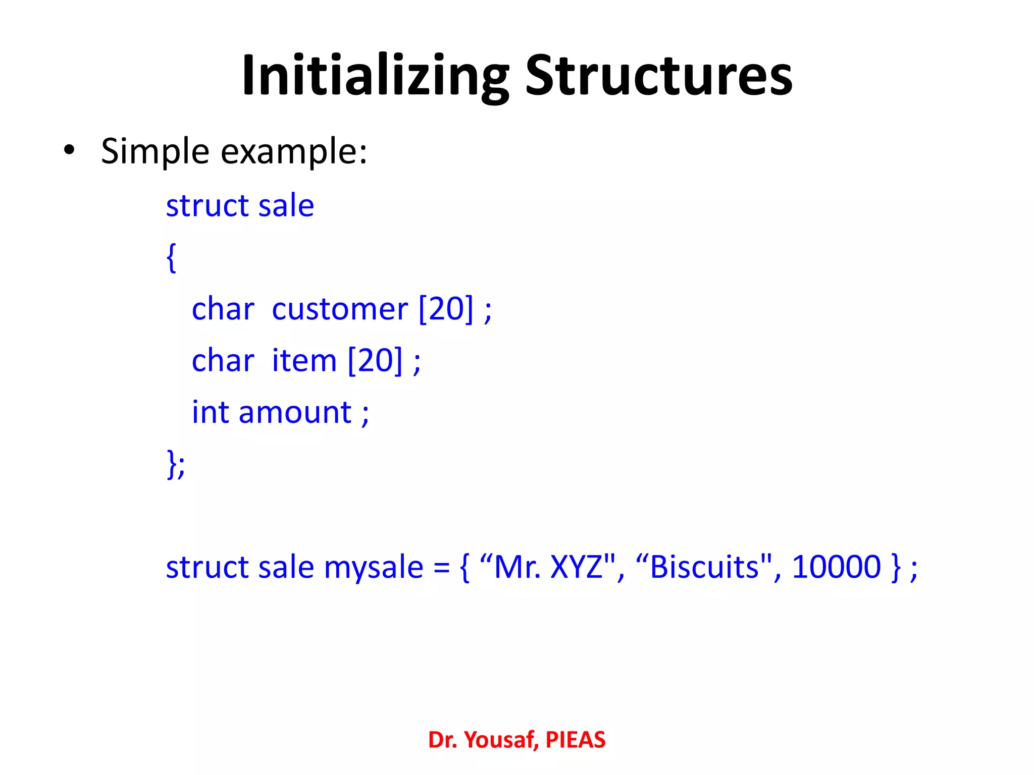 Initializing Structures
• Simple example:
struct sale
{
char customer [20] ;
char item [20] ;
int amount ;
};
struct sale mysale = { “Mr. XYZ", “Biscuits", 10000 } ;
Dr. Yousaf, PIEAS
 