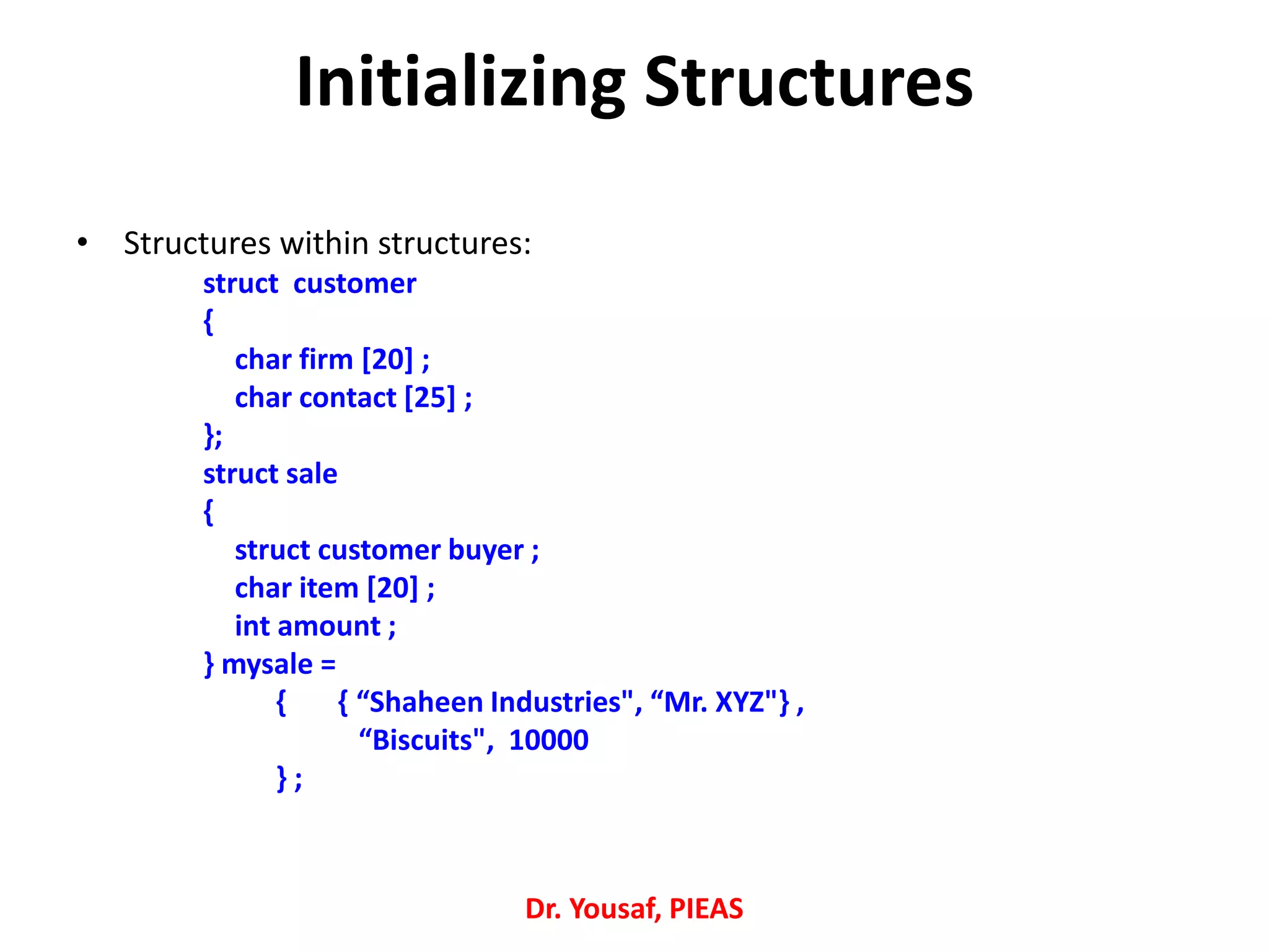 Initializing Structures
• Structures within structures:
struct customer
{
char firm [20] ;
char contact [25] ;
};
struct sale
{
struct customer buyer ;
char item [20] ;
int amount ;
} mysale =
{ { “Shaheen Industries", “Mr. XYZ"} ,
“Biscuits", 10000
} ;
Dr. Yousaf, PIEAS
 