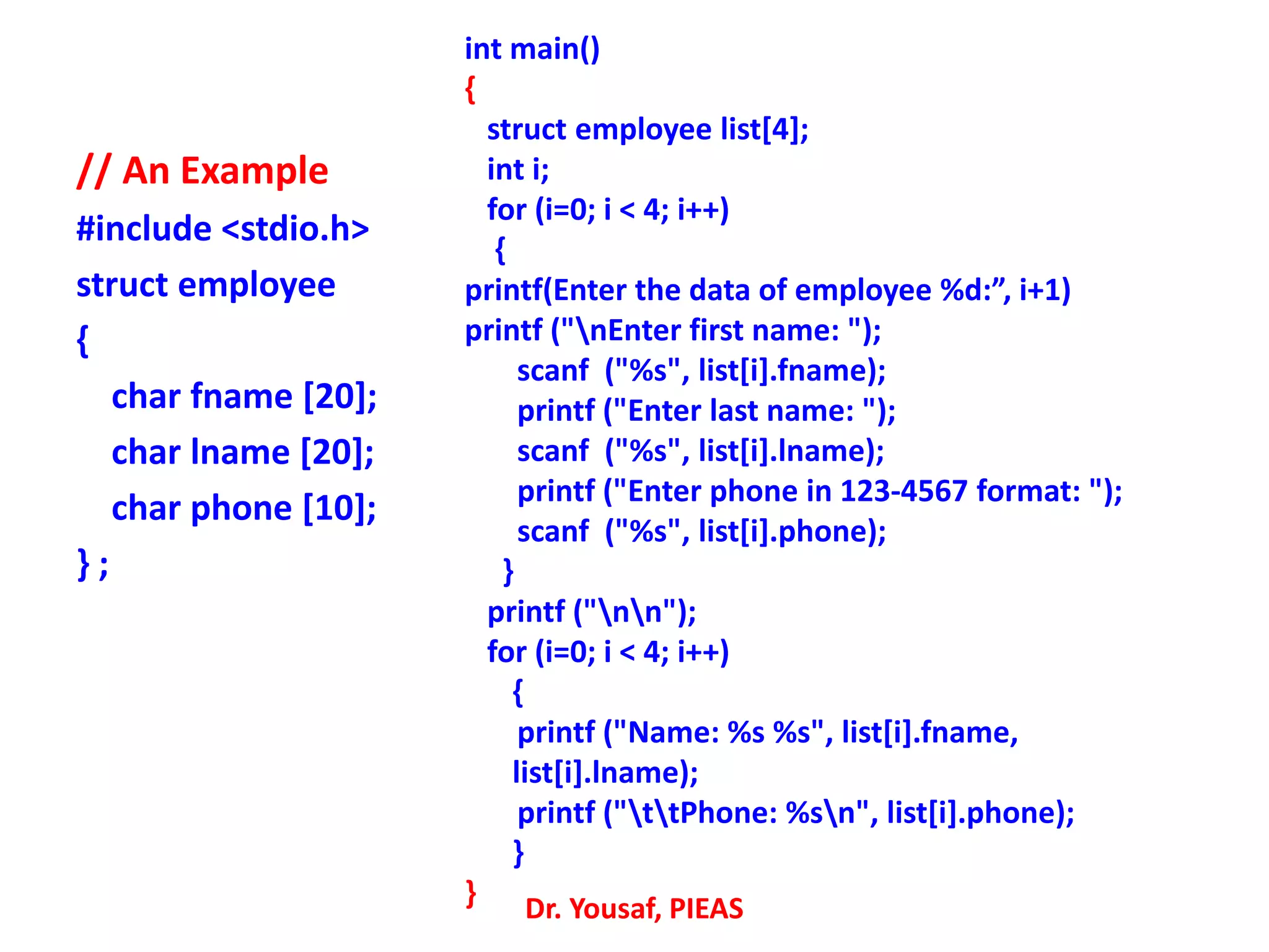 // An Example
#include <stdio.h>
struct employee
{
char fname [20];
char lname [20];
char phone [10];
} ;
int main()
{
struct employee list[4];
int i;
for (i=0; i < 4; i++)
{
printf(Enter the data of employee %d:”, i+1)
printf ("nEnter first name: ");
scanf ("%s", list[i].fname);
printf ("Enter last name: ");
scanf ("%s", list[i].lname);
printf ("Enter phone in 123-4567 format: ");
scanf ("%s", list[i].phone);
}
printf ("nn");
for (i=0; i < 4; i++)
{
printf ("Name: %s %s", list[i].fname,
list[i].lname);
printf ("ttPhone: %sn", list[i].phone);
}
} Dr. Yousaf, PIEAS
 