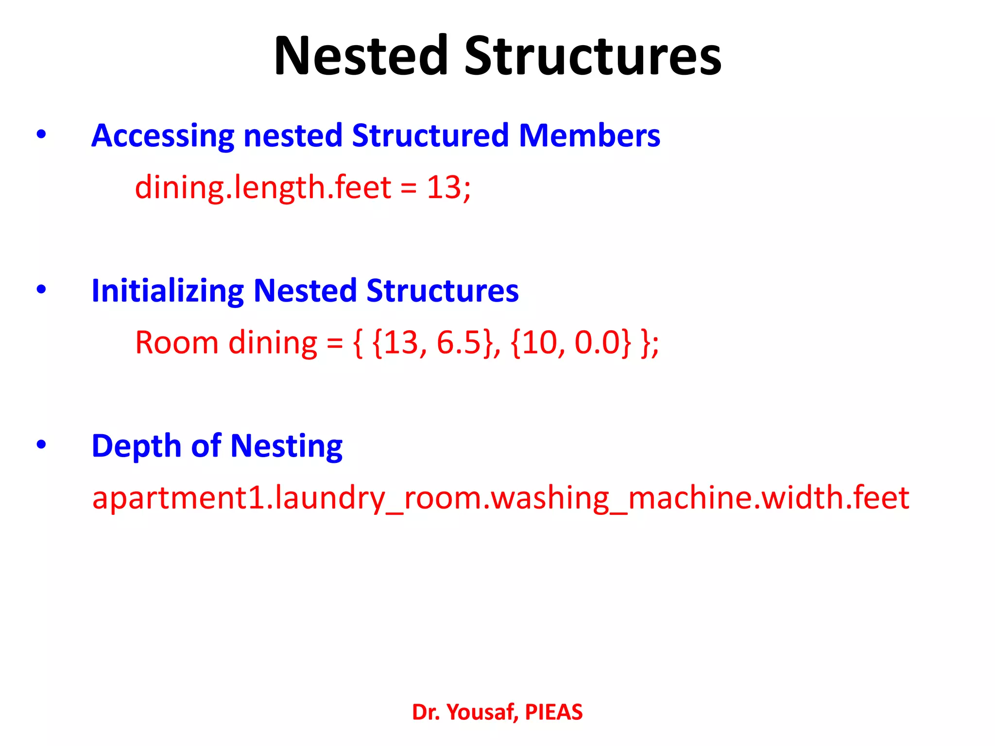 • Accessing nested Structured Members
dining.length.feet = 13;
• Initializing Nested Structures
Room dining = { {13, 6.5}, {10, 0.0} };
• Depth of Nesting
apartment1.laundry_room.washing_machine.width.feet
Dr. Yousaf, PIEAS
Nested Structures
 