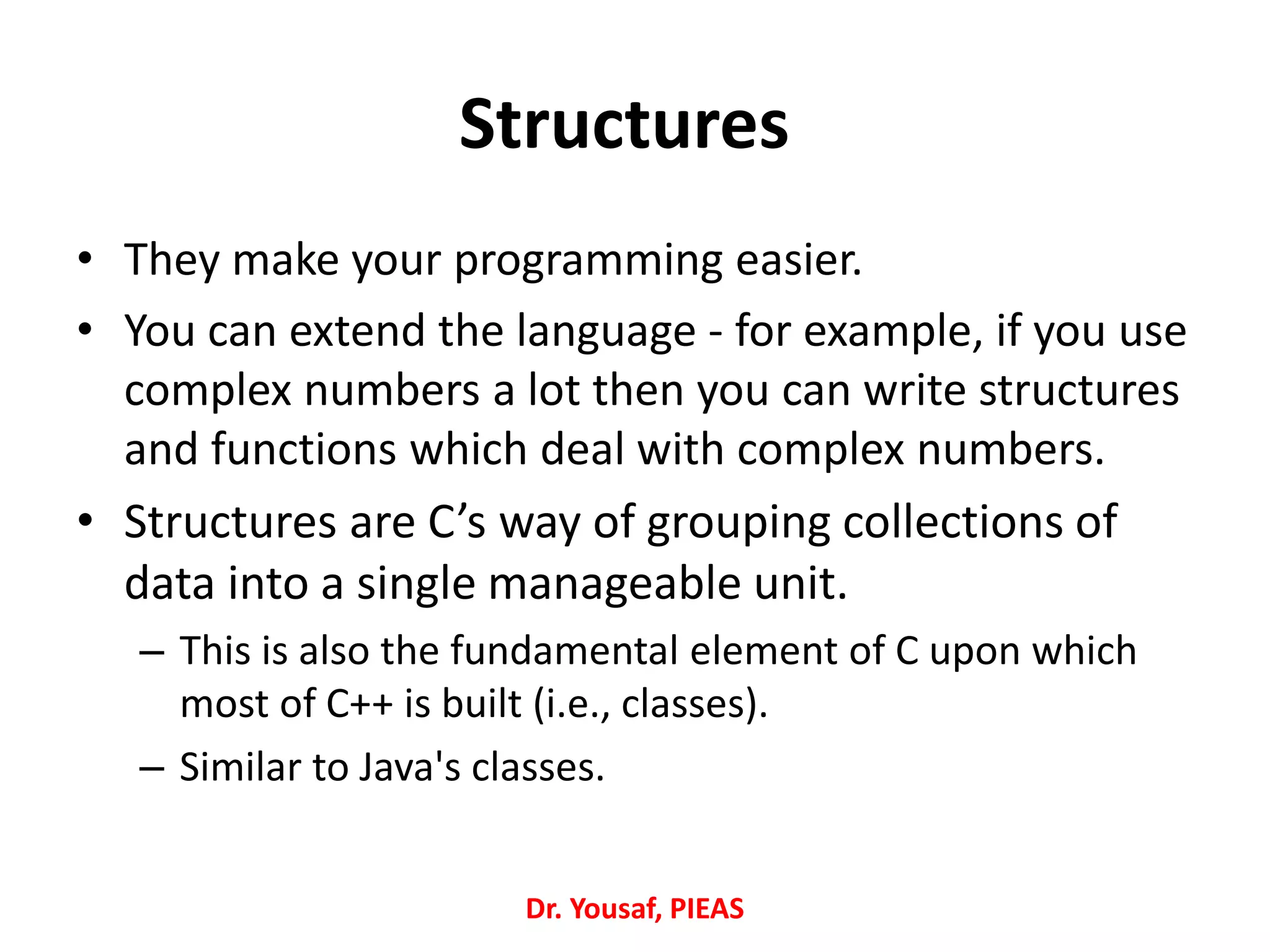 • They make your programming easier.
• You can extend the language - for example, if you use
complex numbers a lot then you can write structures
and functions which deal with complex numbers.
• Structures are C’s way of grouping collections of
data into a single manageable unit.
– This is also the fundamental element of C upon which
most of C++ is built (i.e., classes).
– Similar to Java's classes.
Dr. Yousaf, PIEAS
Structures
 