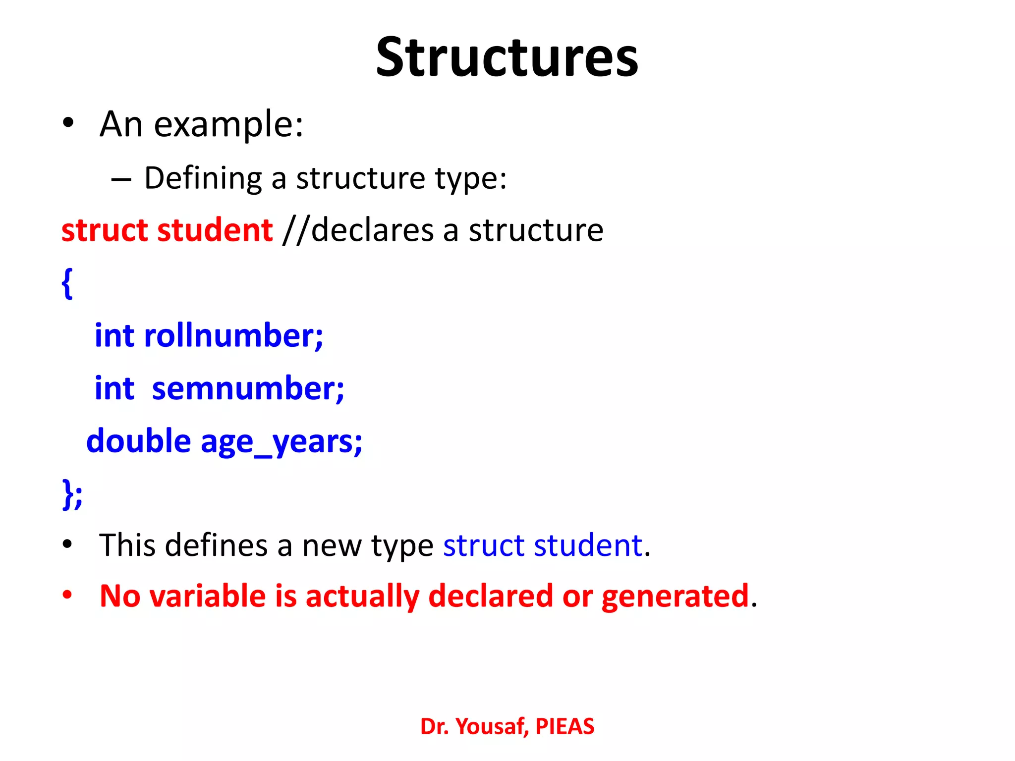Structures
• An example:
– Defining a structure type:
struct student //declares a structure
{
int rollnumber;
int semnumber;
double age_years;
};
• This defines a new type struct student.
• No variable is actually declared or generated.
Dr. Yousaf, PIEAS
 