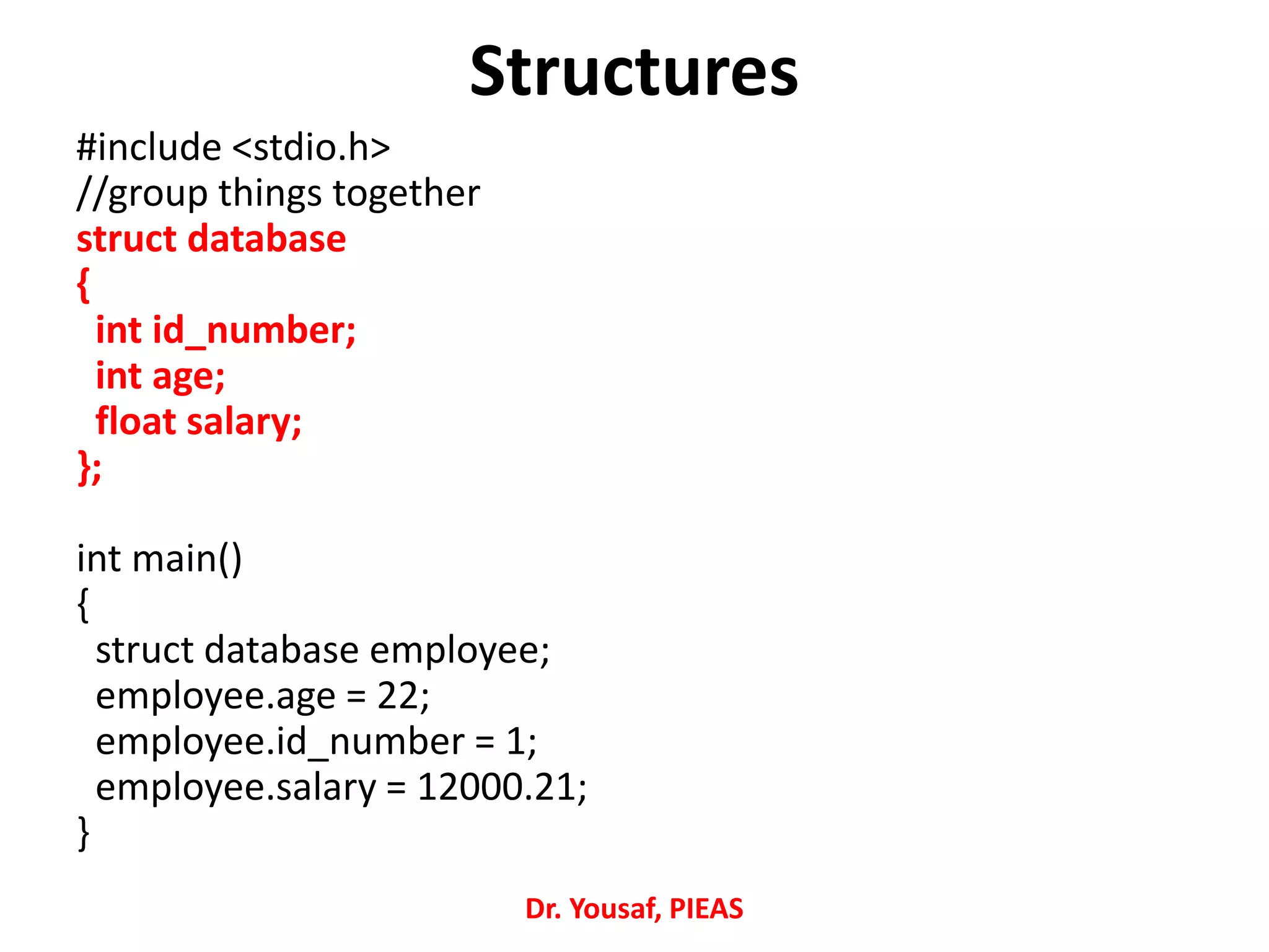 #include <stdio.h>
//group things together
struct database
{
int id_number;
int age;
float salary;
};
int main()
{
struct database employee;
employee.age = 22;
employee.id_number = 1;
employee.salary = 12000.21;
}
Structures
Dr. Yousaf, PIEAS
 