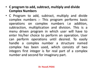 • C program to add, subtract, multiply and divide
Complex Numbers
• C Program to add, subtract, multiply and divide
complex numbers :- This program performs basic
operations on complex numbers i.e addition,
subtraction, multiplication and division. This is a
menu driven program in which user will have to
enter his/her choice to perform an operation. User
can perform operations until desired. To easily
handle a complex number a structure named
complex has been used, which consists of two
integers first integer is for real part of a complex
number and second for imaginary part.
Dr. Yousaf, PIEAS
 