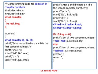 // C programming code for addition of
complex numbers
#include<stdio.h>
#include<stdlib.h>
struct complex
{
int real, img;
};
int main()
{
struct complex c1, c2, c3;
printf("Enter a and b where a + ib is the
first complex number.");
printf("na = ");
scanf("%d", &c1.real);
printf("b = ");
scanf("%d", &c1.img);
printf("Enter c and d where c + id is
the second complex number.");
printf("nc = ");
scanf("%d", &c2.real);
printf("d = ");
scanf("%d", &c2.img);
c3.real = c1.real + c2.real;
c3.img = c1.img + c2.img;
if ( c3.img >= 0 )
printf("Sum of two complex numbers
= %d + %di",c3.real,c3.img);
else
printf("Sum of two complex numbers
= %d %di",c3.real,c3.img);
getchar();
return 0;
}
Dr. Yousaf, PIEAS
 