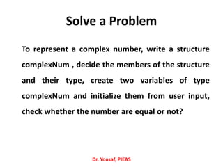 Solve a Problem
To represent a complex number, write a structure
complexNum , decide the members of the structure
and their type, create two variables of type
complexNum and initialize them from user input,
check whether the number are equal or not?
Dr. Yousaf, PIEAS
 
