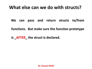 What else can we do with structs?
We can pass and return structs to/from
functions. But make sure the function prototype
is _AFTER_ the struct is declared.
Dr. Yousaf, PIEAS
 