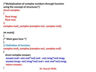 /*Multiplication of complex numbers through function
using the concept of structures*/
struct complex
{
float imag;
float real;
};
complex mult_complex (complex no1, complex no2);
int main()
{
/* Main goes here */
}
// Definition of function
complex mult_complex (complex no1, complex no2)
{
struct complex answer;
answer.real= no1.real*no2.real - no1.imag*no2.imag;
answer.imag= no1.imag*no2.real + no1.real*no2.imag;
return answer;
} Dr. Yousaf, PIEAS
 