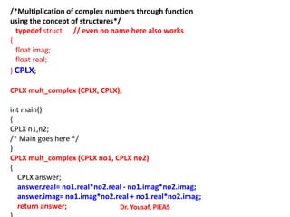 /*Multiplication of complex numbers through function
using the concept of structures*/
typedef struct // even no name here also works
{
float imag;
float real;
} CPLX;
CPLX mult_complex (CPLX, CPLX);
int main()
{
CPLX n1,n2;
/* Main goes here */
}
CPLX mult_complex (CPLX no1, CPLX no2)
{
CPLX answer;
answer.real= no1.real*no2.real - no1.imag*no2.imag;
answer.imag= no1.imag*no2.real + no1.real*no2.imag;
return answer; Dr. Yousaf, PIEAS
 