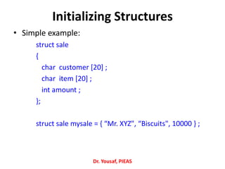 Initializing Structures
• Simple example:
struct sale
{
char customer [20] ;
char item [20] ;
int amount ;
};
struct sale mysale = { “Mr. XYZ", “Biscuits", 10000 } ;
Dr. Yousaf, PIEAS
 