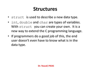 Structures
• struct is used to describe a new data type.
• int, double and char are types of variables.
With struct you can create your own. It is a
new way to extend the C programming language.
• If programmers do a good job of this, the end
user doesn't even have to know what is in the
data type.
Dr. Yousaf, PIEAS
 