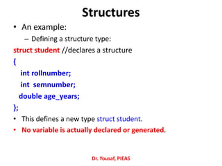 Structures
• An example:
– Defining a structure type:
struct student //declares a structure
{
int rollnumber;
int semnumber;
double age_years;
};
• This defines a new type struct student.
• No variable is actually declared or generated.
Dr. Yousaf, PIEAS
 