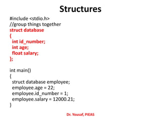 #include <stdio.h>
//group things together
struct database
{
int id_number;
int age;
float salary;
};
int main()
{
struct database employee;
employee.age = 22;
employee.id_number = 1;
employee.salary = 12000.21;
}
Structures
Dr. Yousaf, PIEAS
 