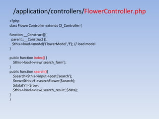 /application/controllers/FlowerController.php
<?php
class FlowerController extends CI_Controller {
function __Construct(){
parent::__Construct ();
$this->load->model('FlowerModel','f'); // load model
}
public function index() {
$this->load->view('search_form');
}
public function search(){
$search=$this->input->post('search');
$row=$this->f->searchFlower($search);
$data['r']=$row;
$this->load->view('search_result',$data);
}
}
 