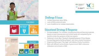 Challenge & Issue
• Limited awareness about SDGs
• Lack of ESD products & tools
• Lack of platforms for multiple stakeholders
Second Goals
Educational Strategy & Response
• Curriculum development: Ten modules, including teaching and learning materials,
based on local characteristics and school needs are completed by the
teachers under the guidance of German experts.
• Published a book titled “Education for Sustainable Development in Primary Education:
Curriculum Design based on Sino-German Research” with Hanns Seidel Foundation.
• Organized ESD project “River Angels” with Alibaba Charity Foundation.
• Work with different sectors/levels of government, NGO, enterprise,
institutions and schools on ESD.
FLAG GOALS
 
