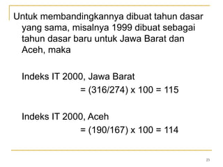 23
Untuk membandingkannya dibuat tahun dasar
yang sama, misalnya 1999 dibuat sebagai
tahun dasar baru untuk Jawa Barat dan
Aceh, maka
Indeks IT 2000, Jawa Barat
= (316/274) x 100 = 115
Indeks IT 2000, Aceh
= (190/167) x 100 = 114
 