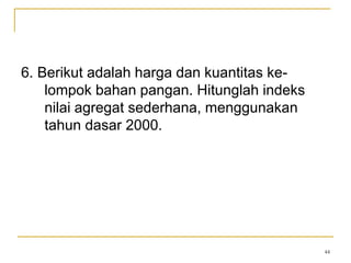 44
6. Berikut adalah harga dan kuantitas ke-
lompok bahan pangan. Hitunglah indeks
nilai agregat sederhana, menggunakan
tahun dasar 2000.
 