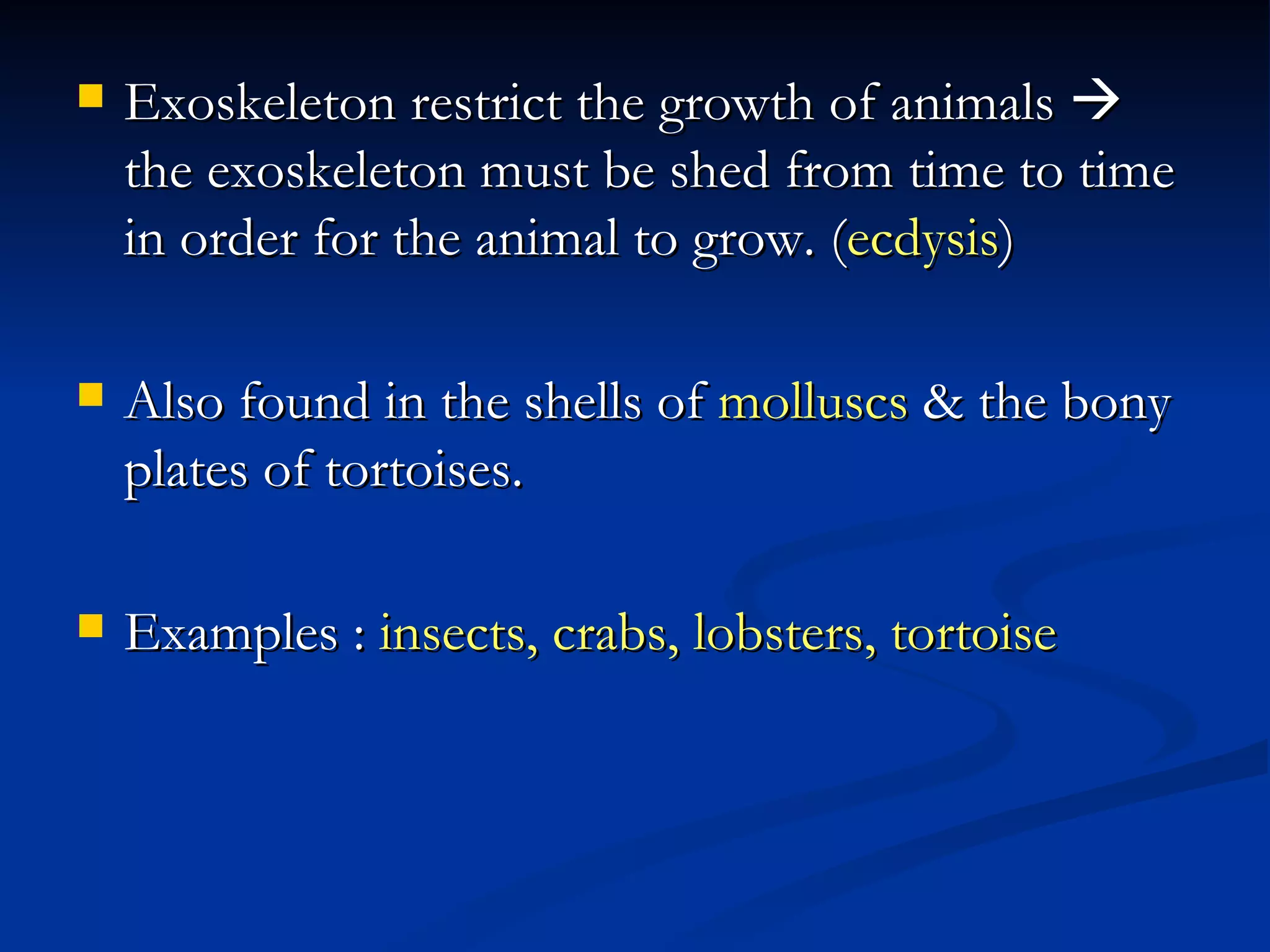    Exoskeleton restrict the growth of animals 
    the exoskeleton must be shed from time to time
    in order for the animal to grow. (ecdysis)

   Also found in the shells of molluscs & the bony
    plates of tortoises.

   Examples : insects, crabs, lobsters, tortoise
 
