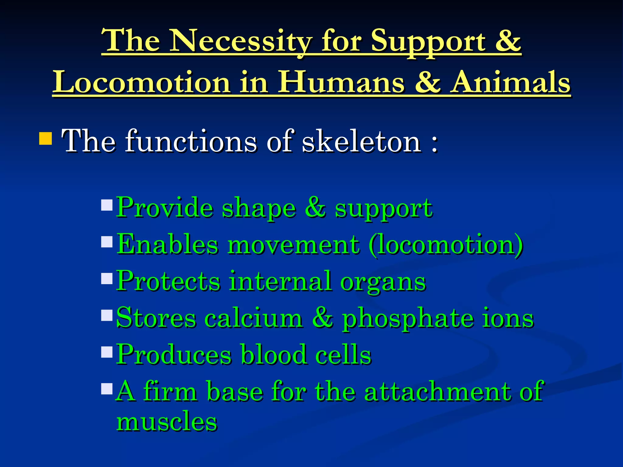 The Necessity for Support &
Locomotion in Humans & Animals
   The functions of skeleton :
       Provide shape & support
       Enables movement (locomotion)
       Protects internal organs
       Stores calcium & phosphate ions
       Produces blood cells
       A firm base for the attachment of
        muscles
 