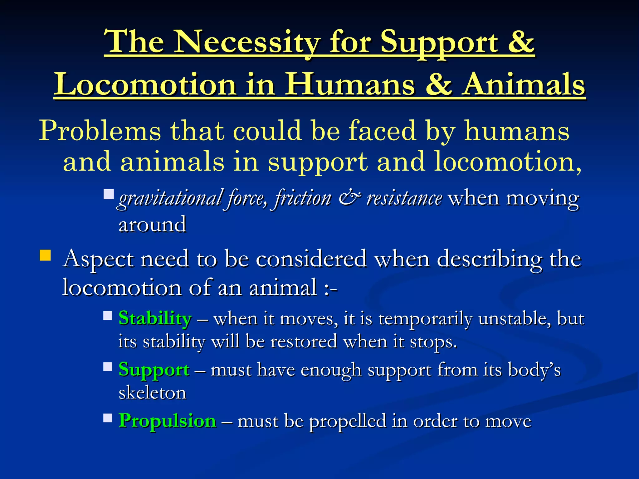 The Necessity for Support &
    Locomotion in Humans & Animals
Problems that could be faced by humans
 and animals in support and locomotion,
        gravitational force, friction & resistance when moving
           around
   Aspect need to be considered when describing the
    locomotion of an animal :-
        Stability – when it moves, it is temporarily unstable, but
         its stability will be restored when it stops.
        Support – must have enough support from its body’s
         skeleton
        Propulsion – must be propelled in order to move
 