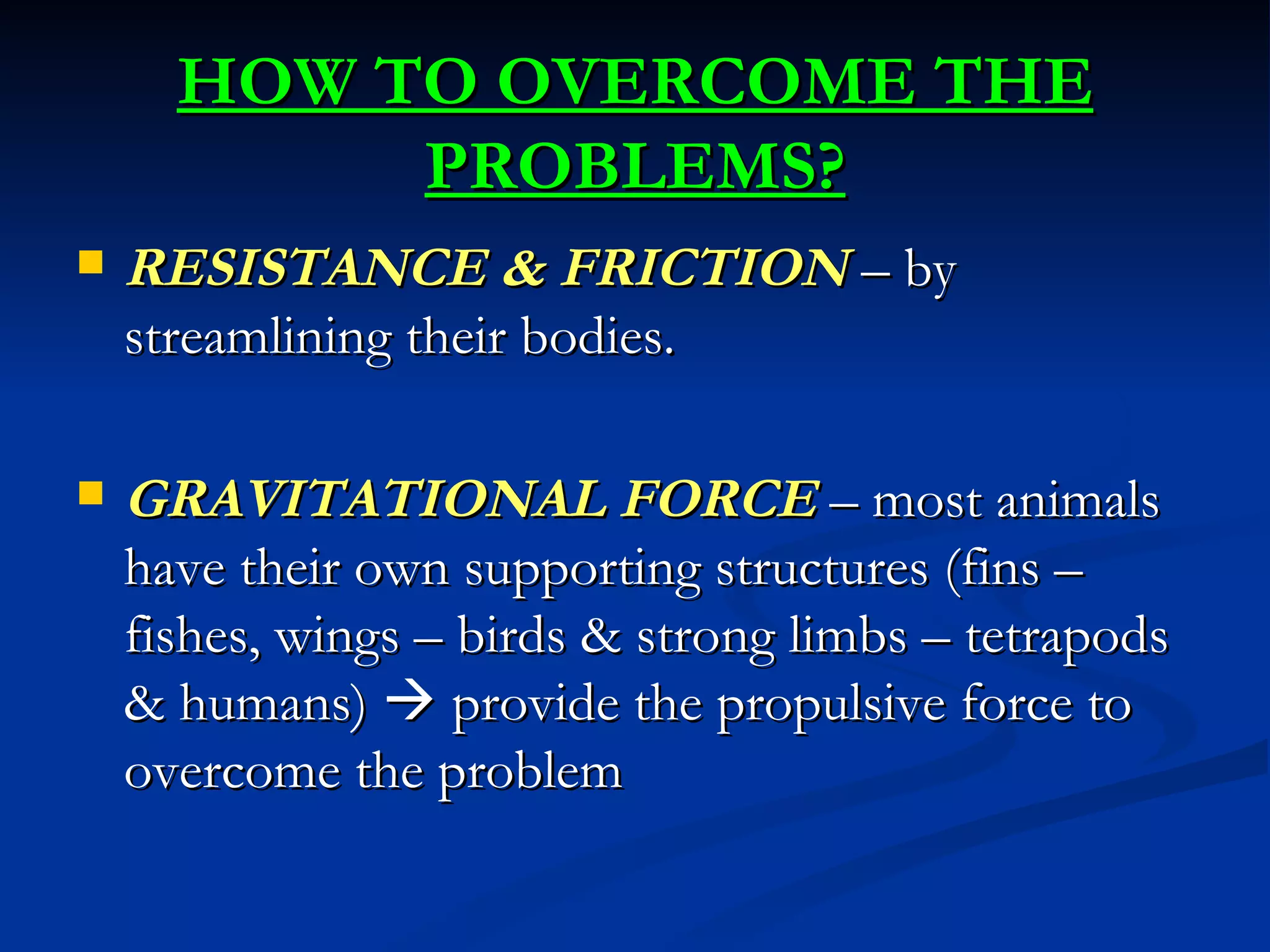 HOW TO OVERCOME THE
           PROBLEMS?
   RESISTANCE & FRICTION – by
    streamlining their bodies.

   GRAVITATIONAL FORCE – most animals
    have their own supporting structures (fins –
    fishes, wings – birds & strong limbs – tetrapods
    & humans)  provide the propulsive force to
    overcome the problem
 