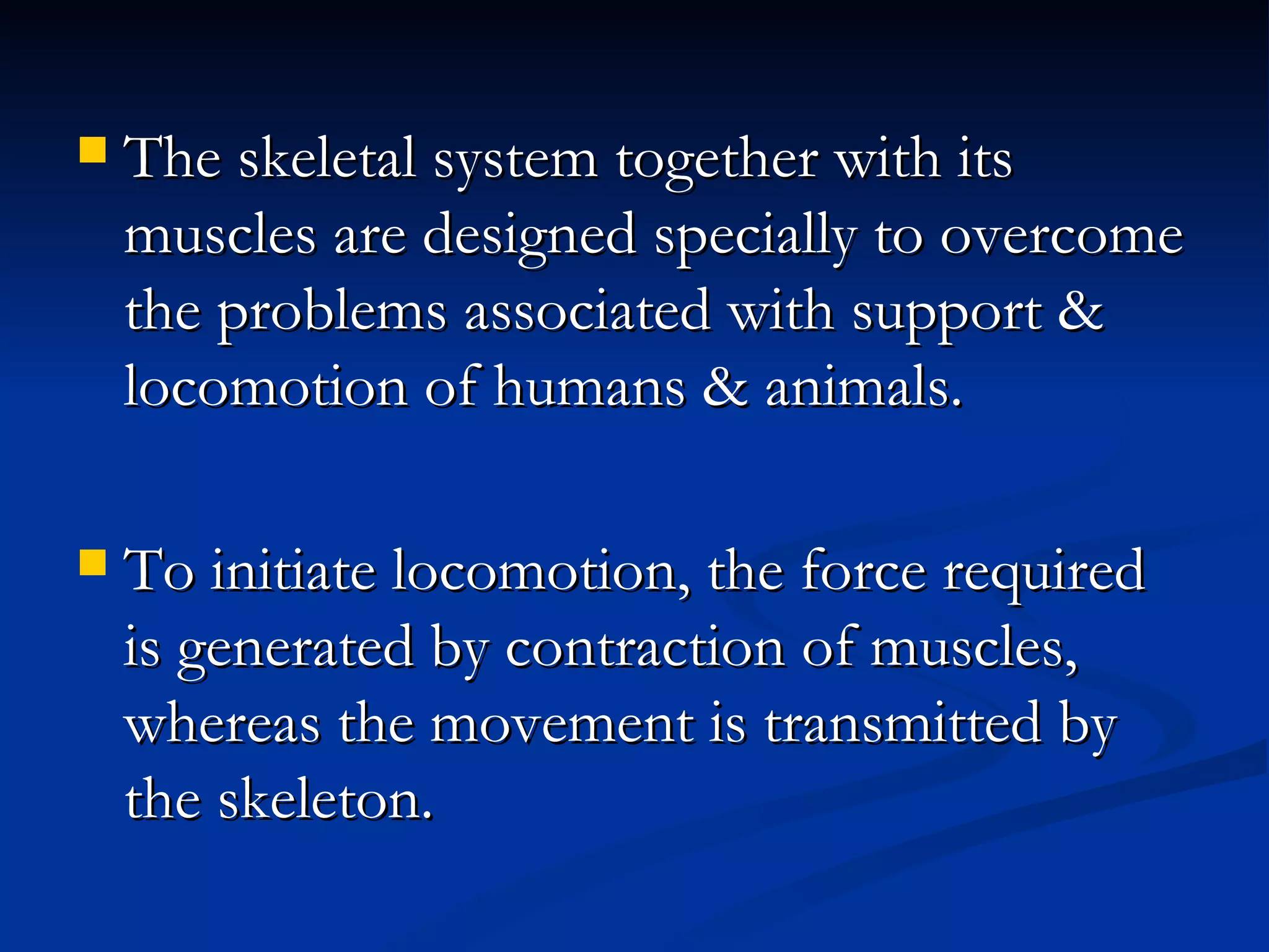    The skeletal system together with its
    muscles are designed specially to overcome
    the problems associated with support &
    locomotion of humans & animals.

   To initiate locomotion, the force required
    is generated by contraction of muscles,
    whereas the movement is transmitted by
    the skeleton.
 