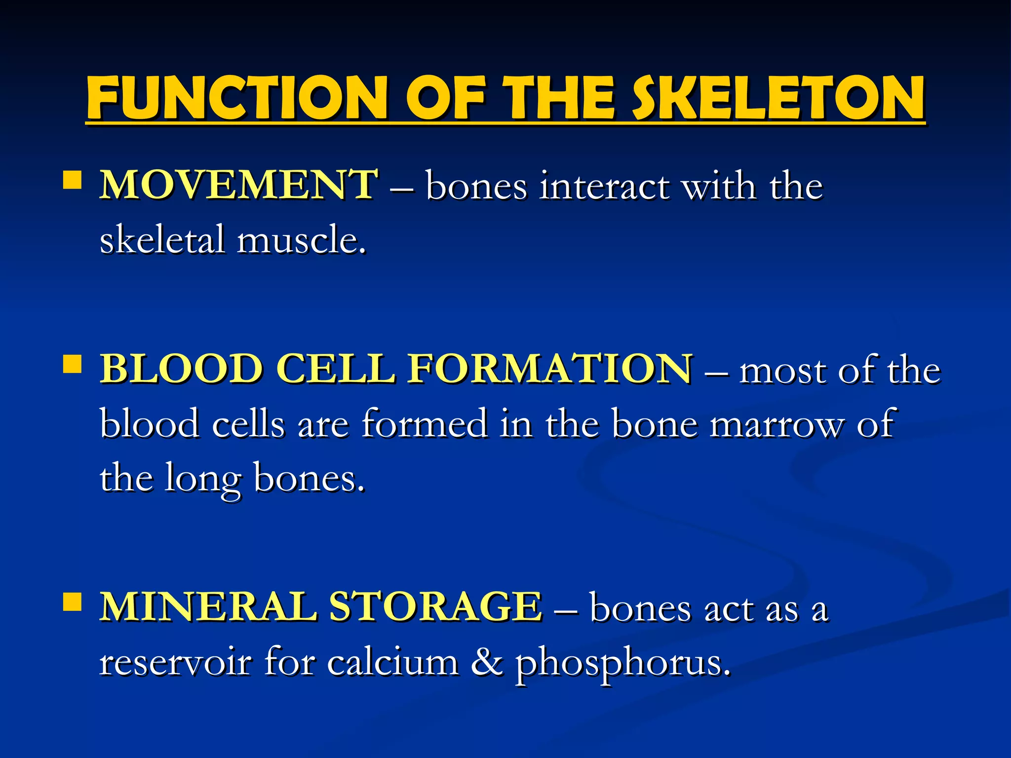 FUNCTION OF THE SKELETON
   MOVEMENT – bones interact with the
    skeletal muscle.

   BLOOD CELL FORMATION – most of the
    blood cells are formed in the bone marrow of
    the long bones.

   MINERAL STORAGE – bones act as a
    reservoir for calcium & phosphorus.
 