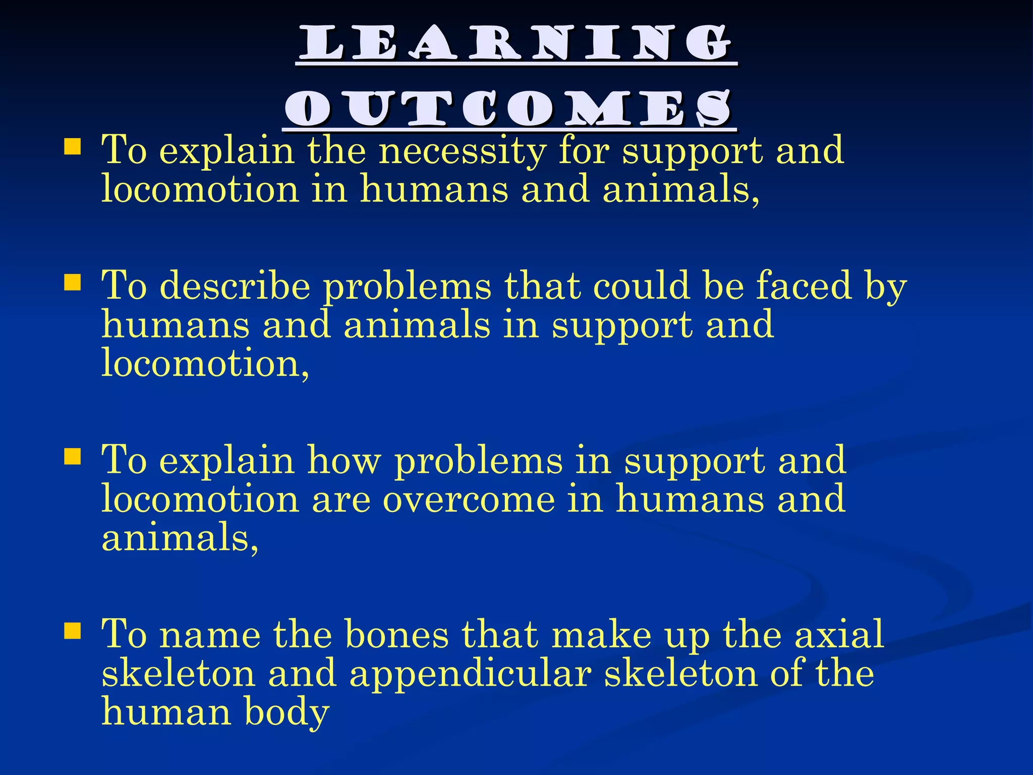 LEARNING
             OUTCOMES
   To explain the necessity for support and
    locomotion in humans and animals,

   To describe problems that could be faced by
    humans and animals in support and
    locomotion,

   To explain how problems in support and
    locomotion are overcome in humans and
    animals,

   To name the bones that make up the axial
    skeleton and appendicular skeleton of the
    human body
 