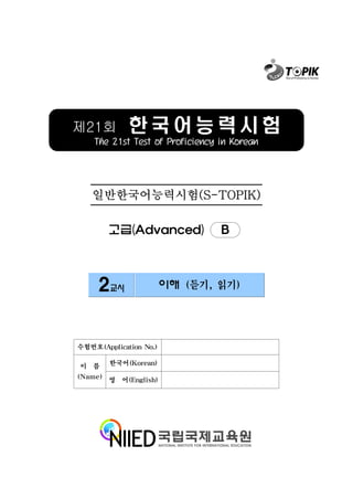 제21회         한국어능력시험
    The 21st Test of Proficiency in Korean




   일반한국어능력시험(S-TOPIK)

        고급(Advanced)             B



     2교시                이해 (듣기, 읽기)




수험번호(Application No.)

이 름     한국어(Korean)

(Name) 영 어(English)
 