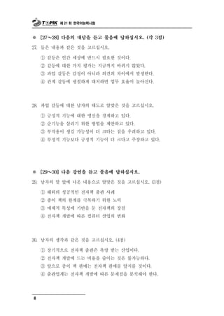 제 21 회 한국어능력시험



※       ～
      [27   28] 다음의 대담을 듣고 물음에 답하십시오. (각 3점)

                    르
27. 들은 내용과 같은 것을 고 십시오.

      ① 갈등은 인간 세상에 반드시 필요한 것이다.
      ② 갈등에 대한 가치 평가는 지금까지 바뀌지 않았다.
      ③ 과업 갈등은 감정이 아니라 의견의 차이에서 발생한다.
      ④ 관계 갈등에 냉철하게 대처하면 업무 효율이 높아진다.




28. 과  업 갈등에 대한 남자의 태도로 알맞은 것을 고르십시오.
      ① 긍정적 기능에 대한 맹신을 경계하고 있다.
      ② 순기능을 살리기 위한 방법을 제안하고 있다.
      ③ 부작용이 생길 가능성이 더 크다는 점을 우려하고 있다.
      ④ 부정적 기능보다 긍정적 기능이 더 크다고 주장하고 있다.




※ ～   [29   30] 다음 강연을 듣고 물음에 답하십시오.

29. 남자의 말 앞에 나온 내용으로 알맞은 것을 고르십시오. (3점)

    ① 해외의 성공적인 전자책 출판 사례
    ② 종이 책의 한계를 극복하기 위한 노력
    ③ 매체적 특성에 기반을 둔 전자책의 장점
    ④ 전자책 개발에 따른 컴퓨터 산업의 변화




 0 남자의 생각과 같은 것을 고르십시오. (4점)
3 .

   ① 장기적으로 전자책 출판은 촉망 받는 산업이다.
   ② 전자책 개발에 드는 비용을 줄이는 것은 불가능하다.
   ③ 앞으로 종이 책 판매는 전자책 판매를 앞지를 것이다.
   ④ 출판업계는 전자책 개발에 따른 문제점을 분석해야 한다.




8
 