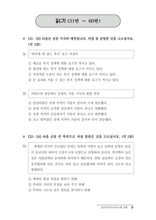읽기   (31번   ～   60번)



※     [31 ∼ 32] 다음은 신문 기사의 제목입니다. 가장 잘 설명한 것을 고르십시오.

      (각 3점)


31.    ‘피부에 와 닿는 복지’ 요구 커진다
      ① 새로운 복지 정책에 대한 요구가 커지고 있다.
      ② 현실에 맞는 복지 정책에 대한 요구가 커지고 있다.
      ③ 직접적인 도움이 되는 복지 정책에 대한 요구가 커지고 있다.
      ④ 큰 효과를 거둘 수 있는 복지 정책에 대한 요구가 커지고 있다.



32.    가파르게 상승하던 전세가, 가을 지나자 한풀 꺾여
      ① 안정되었던 전세 가격이 가을이 끝나자 크게 상승했다.
      ② 전세 가격의 급격한 상승세가 가을이 끝나고 약화됐다.
      ③ 전세 가격이 급등하다가 가을이 끝나고 조금 하락했다.
      ④ 조금 떨어졌던 전세 가격이 가을이 끝나자 다시 상승했다.




※       ∼
      [33     34] 다음 글을 쓴 목적으로 가장 알맞은 것을 고르십시오. (각 3점)


33.     백제의 마지막 수도였던 부여는 북쪽과 서쪽이 높고 남쪽과 동쪽은 낮다.
       이 높낮이를 따라서 금강이 S자 모양으로 관통하여 흐른다. 북서쪽이 높은
       것은 차령산맥의 끝자락에 위치하기 때문이다. 반면 남동쪽은 금강이 만든
       충적평야와 낮은 산지로 되어 있고 호남평야에 이어져 있어 고도가 낮고
       평평하다.

      ① 백제의 형성 과정을 밝히기 위해
      ② 부여의 지리적 특징을 보여 주기 위해
      ③ 부여의 고도가 낮은 원인을 분석하기 위해




                                            일반한국어능력시험 B형   9
 