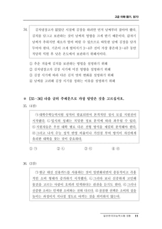 고급 이해 (듣기, 읽기)




34.     김치냉장고가 없었던 시절에 김장을 하려면 먼저 날짜부터 잡아야 했다.
       김치를 담그고 보관하는 것이 날씨의 영향을 크게 받기 때문이다. 갑자기
       날씨가 추워지면 채소가 얼어 버릴 수 있으므로 따뜻한 날에 김장을 담가
       두어야 한다. 기온이 크게 떨어지기 3～4주 전이 가장 좋은데 3～4주 동안
       적당히 익힌 후 낮은 온도에서 보관하기 위해서이다.

      ① 추운 겨울에 김치를 보관하는 방법을 설명하기 위해
      ② 김치냉장고가 김장 시기에 미친 영향을 설명하기 위해
      ③ 김장 시기에 따라 다른 김치 맛의 변화를 설명하기 위해
      ④ 날씨를 고려해 김장 시기를 정하는 이유를 설명하기 위해




※       ∼
      [35   36] 다음 글의 주제문으로 가장 알맞은 것을 고르십시오.

35. (4점)

        ㉠ 대학수학능력시험 성적이 발표되면서 본격적인 정시 모집 지원전이
       시작됐다. ㉡ 입시의 성패는 치밀한 정보 분석에 따라 좌우될 수 있다.
       ㉢ 지원자들은 우선 대학 별로 다른 전형 방식을 세밀히 분석해야 한다.
       ㉣ 그러고 나서 수능 성적 반영 비율이나 가산점 부여 방식이 자신에게
       유리한 대학을 찾는 것이 중요하다.

      ① ㉠        ② ㉡       ③㉢       ④ ㉣



36. (3점)

        ㉠현금 대신 신용카드를 사용하는 것이 일반화되면서 충동적이고 즉흥
       적인 소비 형태가 증가하기 시작했다. ㉡ 그러다 보니 신중하게 고민해
       물건을 고르는 사람이 오히려 인색하다는 핀잔을 듣기도 한다. ㉢ 그러나
       신중한 소비는 인색한 소비와는 전혀 다르다. ㉣꼼꼼한 선택은 소비의 질을
       높이는 과정이지 지나칠 정도로 아끼는 것을 의미하지 않는다.




                                    일반한국어능력시험 B형    11
 