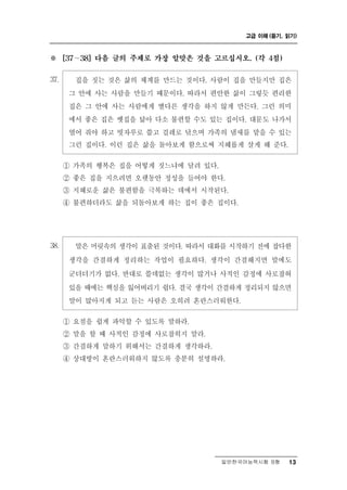 고급 이해 (듣기, 읽기)



※       ∼
      [37   38] 다음 글의 주제로 가장 알맞은 것을 고르십시오. (각 4점)


37.        짓는 것은 삶의 체계를 만드는 것이다. 사람이 집을 만들지만 집은
            집을
       그 안에 사는 사람을 만들기 때문이다. 따라서 편안한 삶이 그렇듯 편리한
       집은 그 안에 사는 사람에게 별다른 생각을 하지 않게 만든다. 그런 의미
       에서 좋은 집은 옛집을 닮아 다소 불편할 수도 있는 집이다. 대문도 나가서
       열어 줘야 하고 빗자루로 쓸고 걸레로 닦으며 가족의 냄새를 맡을 수 있는
       그런 집이다. 이런 집은 삶을 돌아보게 함으로써 지혜롭게 살게 해 준다.

      ① 가족의 행복은 집을 어떻게 짓느냐에 달려 있다.
      ② 좋은 집을 지으려면 오랫동안 정성을 들여야 한다.
      ③ 지혜로운 삶은 불편함을 극복하는 데에서 시작된다.
      ④ 불편하더라도 삶을 되돌아보게 하는 집이 좋은 집이다.




38.        머릿속의 생각이 표출된 것이다. 따라서 대화를 시작하기 전에 잡다한
            말은
       생각을 간결하게 정리하는 작업이 필요하다. 생각이 간결해지면 말에도
       군더더기가 없다. 반대로 쓸데없는 생각이 많거나 사적인 감정에 사로잡혀
       있을 때에는 핵심을 잃어버리기 쉽다. 결국 생각이 간결하게 정리되지 않으면
       말이 많아지게 되고 듣는 사람은 오히려 혼란스러워한다.

      ① 요점을 쉽게 파악할 수 있도록 말하라.
      ② 말을 할 때 사적인 감정에 사로잡히지 말라.
      ③ 간결하게 말하기 위해서는 간결하게 생각하라.
      ④ 상대방이 혼란스러워하지 않도록 충분히 설명하라.




                                     일반한국어능력시험 B형    13
 
