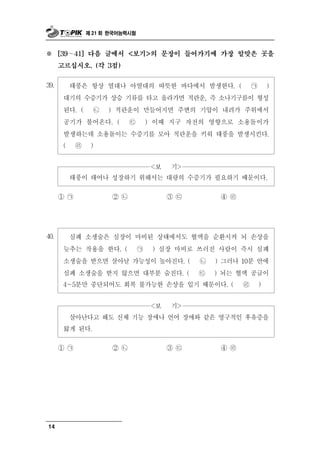제 21 회 한국어능력시험



※       ∼
      [39   41] 다음 글에서 <보기>의 문장이 들어가기에 가장 알맞은 곳을

      고르십시오. (각 3점)


 9
3 .     태풍은 항상 열대나 아열대의 따뜻한 바다에서 발생한다. ( ㉠ )
       대기의 수증기가 상승 기류를 타고 올라가면 적란운, 즉 소나기구름이 형성
       된다. ( ㉡ ) 적란운이 만들어지면 주변의 기압이 내려가 주위에서
       공기가 불어온다. ( ㉢ ) 이때 지구 자전의 영향으로 소용돌이가
       발생하는데 소용돌이는 수증기를 모아 적란운을 키워 태풍을 발생시킨다.
       ( ㉣ )


                            >  <보   기
        태풍이 태어나 성장하기 위해서는 대량의 수증기가 필요하기 때문이다.
      ① ㉠       ② ㉡       ③㉢        ④ ㉣




 0
4 .     심폐 소생술은 심장이 마비된 상태에서도 혈액을 순환시켜 뇌 손상을
       늦추는 작용을 한다. ( ㉠ ) 심장 마비로 쓰러진 사람이 즉시 심폐
       소생술을 받으면 살아날 가능성이 높아진다. ( ㉡ ) 그러나 10분 안에
       심폐 소생술을 받지 않으면 대부분 숨진다. ( ㉢ ) 뇌는 혈액 공급이
       4～5분만 중단되어도 회복 불가능한 손상을 입기 때문이다. ( ㉣ )


                        <보 기>
        살아난다고 해도 신체 기능 장애나 언어 장애와 같은 영구적인 후유증을
       앓게 된다.
      ① ㉠       ② ㉡        ③㉢        ④ ㉣




14
 