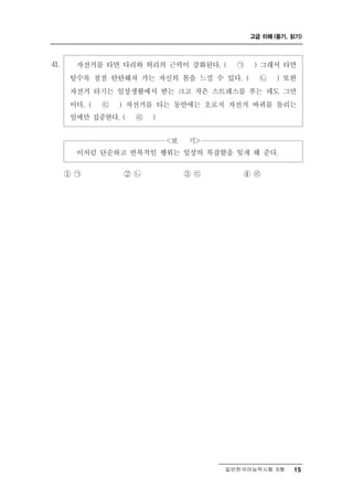 고급 이해 (듣기, 읽기)




41.     자전거를  타면 다리와 허리의 근력이 강화된다. ( ㉠ ) 그래서 타면
       탈수록 점점 탄탄해져 가는 자신의 몸을 느낄 수 있다. ( ㉡ ) 또한
       자전거 타기는 일상생활에서 받는 크고 작은 스트레스를 푸는 데도 그만
       이다. ( ㉢ ) 자전거를 타는 동안에는 오로지 자전거 바퀴를 돌리는
       일에만 집중한다. ( ㉣ )


                       <보   >
                            기
        이처럼 단순하고 반복적인 행위는 일상의 복잡함을 잊게 해 준다.

      ① ㉠       ② ㉡       ③㉢        ④ ㉣




                                  일반한국어능력시험 B형    15
 