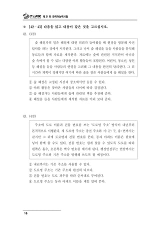 제 21 회 한국어능력시험



※      ∼
     [42   43] 다음을 읽고 내용이 같은 것을 고르십시오.

42. (3점)

       숲 해설가의 일은 해설에 대한 의뢰가 들어왔을 때 현장을 방문해 사전
      답사를 하는 것에서 시작된다. 그러고 나서 숲 해설을 들을 사람들을 분석해
      동료들과 함께 자료를 제작한다. 자료에는 숲에 관련된 지식만이 아니라
      숲 속에서 할 수 있는 다양한 야외 활동들이 포함된다. 어린이, 청소년, 성인
      등 해설을 들을 사람들의 연령을 고려해 그 내용을 완전히 달리한다. 그 뒤
      시간과 계획이 정해지면 여기에 따라 숲을 찾은 사람들에게 숲 해설을 한다.

     ① 숲 해설은 고정된 시간과 장소에서만 들을 수 있다.
     ② 야외 활동은 찾아온 사람들의 나이에 따라 결정된다.
     ③ 숲 해설가는 사람들에게 숲에 관련된 책을 추천해 준다.
     ④ 해설을 들을 사람들에게 제작한 자료를 미리 보내 준다.




43. (4점)

                              ‘ 명 주소’ 방식이 내년부터
           주소에 도로 이름과 건물 번호를 쓰는 도로
      본격적으로 시행된다. 새 도로명 주소는 종전 주소와 시․군․구, 읍․면까지는
      같지만 그 뒤에 도로명과 건물 번호를 쓴다. 동과 아파트 이름은 괄호에
      넣어 함께 쓸 수도 있다. 건물 번호는 쉽게 찾을 수 있도록 도로를 따라
      왼쪽은 홀수, 오른쪽은 짝수 번호를 매기게 된다. 행정안전부는 연말까지는
      도로명 주소와 기존 주소를 병행해 쓰도록 할 예정이다.

     ① 내년까지는 기존 주소를 사용할 수 있다.
     ② 도로명 주소는 기존 주소와 완전히 다르다.
     ③ 건물 번호는 도로 좌우를 따라 순서대로 부여된다.
     ④ 도로명 주소는 동과 아파트 이름을 제일 앞에 쓴다.




16
 