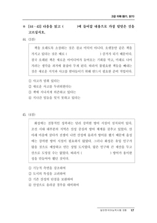 고급 이해 (듣기, 읽기)



※     ∼
    [44    45] 다음을 읽고 (   )에 들어갈 내용으로 가장 알맞은 것을

    고르십시오.

44. (3점)

      책을 오래도록 소장하는 것은 결코 미덕이 아니다. 오랫동안 같은 책을
     가지고 있다는 것은 때로 (            ) 증거가 되기 때문이다.
     결국 오래된 책은 새로운 아이디어가 들어오는 기회를 막고, 미래로 나아
     가려는 생각을 과거에 붙잡아 두게 된다. 따라서 불필요한 책들을 빼내는
     것은 새로운 지식과 사고를 받아들이기 위해 반드시 필요한 준비 작업이다.

    ① 사고가 멈춰 있다는
    ② 새로운 사고를 두려워한다는
    ③ 책에 지나치게 의존하고 있다는
    ④ 지나간 일들을 잊지 못하고 있다는




45. (4점)

       성         성곽과는 달리 강력한 방어 시설이 설치되어 있다.
          화 에는 전통적인
     조선 시대 대부분의 지역은 산성 중심의 방어 체계를 갖추고 있었다. 산
     아래 마을에 살다가 전쟁이 나면 산성에 올라가 방어를 했기 때문에 읍성
     에는 강력한 방어 시설이 필요하지 않았다. 그러나 화성은 유입 인구가
     많을 것으로 예상하고 만든 상업 도시였다. 많은 인구와 큰 재산을 두고
     산으로 도망칠 수는 없었다. 따라서 (          ) 방어가 용이한
     성을 만들어야 했던 것이다.
    ① 기능적 측면을 강조하여
    ② 도시의 특성을 고려하여
    ③ 기존 산성의 단점을 보완하여
    ④ 산성으로 올라갈 경우를 대비하여




                                  일반한국어능력시험 B형    17
 