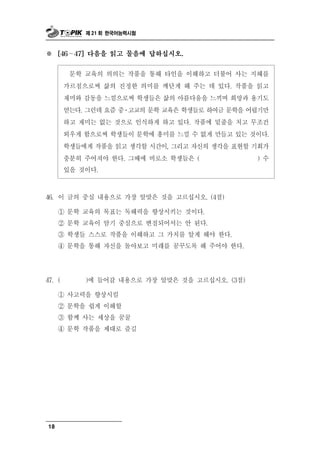 제 21 회 한국어능력시험



※    [46∼  47] 다음을 읽고 물음에 답하십시오.


          학 교육의 의의는 작품을 통해 타인을 이해하고 더불어 사는 지혜를
           문
        가르침으로써 삶의 진정한 의미를 깨닫게 해 주는 데 있다. 작품을 읽고
        재미와 감동을 느낌으로써 학생들은 삶의 아름다움을 느끼며 희망과 용기도
        얻는다. 그런데 요즘 중․고교의 문학 교육은 학생들로 하여금 문학을 어렵기만
        하고 재미는 없는 것으로 인식하게 하고 있다. 작품에 밑줄을 치고 무조건
        외우게 함으로써 학생들이 문학에 흥미를 느낄 수 없게 만들고 있는 것이다.
        학생들에게 작품을 읽고 생각할 시간이, 그리고 자신의 생각을 표현할 기회가
        충분히 주어져야 한다. 그때에 비로소 학생들은 (             ) 수
        있을 것이다.



46. 이  글의 중심 내용으로 가장 알맞은 것을 고르십시오. (4점)
     ① 문학 교육의 목표는 독해력을 향상시키는 것이다.
     ② 문학 교육이 암기 중심으로 변질되어서는 안 된다.
     ③ 학생들 스스로 작품을 이해하고 그 가치를 알게 해야 한다.
     ④ 문학을 통해 자신을 돌아보고 미래를 꿈꾸도록 해 주어야 한다.




47. (          갈 내용으로 가장 알맞은 것을 고르십시오. (3점)
               )에 들어

     ① 사고력을 향상시킬
     ② 문학을 쉽게 이해할
     ③ 함께 사는 세상을 꿈꿀
     ④ 문학 작품을 제대로 즐길




18
 
