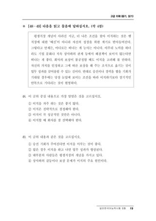 고급 이해 (듣기, 읽기)



※   [48 ∼ 49] 다음을 읽고 물음에 답하십시오. (각 4점)


         직장 개념이 사라진 지금, 더 나은 조건을 찾아 이직하는 것은 옛
          평생
     직장에 대한 ‘배신’이 아니라 자신의 성장을 위한 계기로 받아들여진다.
     그렇다고 언제든, 어디로든 떠나는 게 능사는 아니다. 아무리 노력을 하더
     라도 기업 문화나 직속 상사와의 관계 등에서 해결책이 보이지 않는다면
     떠나는 게 좋다. 회사의 보상이 불공정할 때도 이직을 고려해 볼 만하다.
     자신의 가치를 인정하고 그에 따른 보상을 해 주는 조직으로 옮기는 것이
     업무 성과를 끌어올릴 수 있는 길이다. 반대로 승진이나 경력을 쌓을 기회가
     기대될 경우에는 당장 눈앞에 보이는 조건을 따라 이직하기보다 장기적인
     안목으로 기다리는 것이 현명하다.



48. 이 글의 중심 내용으로 가장 알맞은 것을 고르십시오.
    ① 이직을 자주 하는 것은 좋지 않다.
    ② 이직은 전략적으로 결정해야 한다.
    ③ 이직이 꼭 성공적인 것만은 아니다.
    ④ 이직할 때 회사를 잘 선택해야 한다.




9
4 . 이 글의 내용과 같은 것을 고르십시오.
    ① 승진 기회가 주어진다면 이직을 미루는 것이 좋다.
    ② 많은 경우 이직을 하고 나면 업무 성과가 향상된다.
    ③ 대부분의 사람들은 평생직장의 개념을 가지고 있다.
    ④ 상사와의 갈등이나 보상 문제가 이직의 주요 원인이다.




                                    일반한국어능력시험 B형    19
 