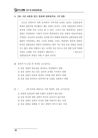 제 21 회 한국어능력시험



※       ∼
      [50   51] 다음을 읽고 물음에 답하십시오. (각 3점)


                 학   학 분야에서 이루어낸 놀라운 성과는 실험동물의
            오늘날 의 이나 과
        희생이 있었기에 가능했다고 해도 과언이 아니다. 그만큼 실험동물이 인류의
        발전에 기여한 바가 크다고 할 수 있다. 그러나 다른 한편에서는 동물의
        생명도 존엄하다는 사회적 인식이 확산되면서 동물 실험이 비윤리적임을
        주장하는 목소리가 높아졌다. 이러한 인식 변화에 발맞추어 실험동물에 관한
        법률이 마련되었고 매년 그들의 희생을 기리는 위령제가 열리게 되었다.
        하지만 실험동물의 생명이 존엄하다고 해서 지금 당장 동물 실험을 중단할
        수는 없다. 현재 진행되고 있는 난치병 치료 연구나 신약 개발 등에 막대한
        지장을 초래할 것이 분명하기 때문이다. (            ) 앞으로도
        실험동물들의 희생은 어쩔 수 없어 보인다.



 0 필자가 이 글을 쓴 목적을 고르십시오.
5 .

   ① 동물 실험의 필요성을 제시하고 정당화하기 위해
   ② 동물 실험이 안고 있는 윤리적 문제를 지적하기 위해
   ③ 동물 실험이 인류의 발전에 기여한 바를 밝히기 위해
   ④ 동물 실험 종사자가 갖추어야 할 소양을 설명하기 위해




51. (           갈 내용으로 가장 알맞은 것을 고르십시오.
              )에 들어

      ① 생명의 존엄성에 대한 이해가 전제되지 않는다면
      ② 동물 복지에 대한 사회적 인식이 높아지지 않는다면
      ③ 동물 실험이 상업적 목적을 위해 이용되지 않는 이상
      ④ 동물 실험을 대체할 수 있는 방안이 생기지 않는 이상




20
 