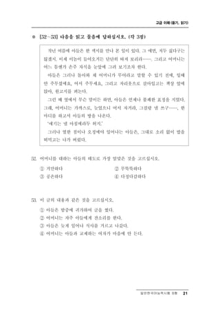 고급 이해 (듣기, 읽기)



※   [52 ∼ 53] 다음을 읽고 물음에 답하십시오. (각 3점)


       년 여름에 아들은 한 색시를 만나 본 일이 있다. 그 애면, 저두 싫다구는
          작
     않겠지. 이제 이놈이 들어오거든 단단히 따져 보리라 ……. 그리고 어머니는
     어느 틈엔가 손주 자식을 눈앞에 그려 보기조차 한다.
      아들은 그러나 돌아와 채 어머니가 무어라고 말할 수 있기 전에, 입때
     안 주무셨에요, 어서 주무세요, 그리고 자리옷으로 갈아입고는 책상 앞에
     앉아, 원고지를 펴논다.
      그런 때 옆에서 무슨 말이든 하면, 아들은 언제나 불쾌한 표정을 지었다.
     그래, 어머니는 가까스로, 늦었으니 어서 자거라, 그걸랑 낼 쓰구……, 한
     마디를 하고서 아들의 방을 나온다.
      ‘얘기는 낼 아침에라두 허지.’
      그러나 열한 점이나 오정에야 일어나는 아들은, 그대로 소리 없이 밥을
     떠먹고는 나가 버렸다.

52. 어머니를 대하는 아들의 태도로 가장 알맞은 것을 고르십시오.
    ① 거만하다              ② 무뚝뚝하다
    ③ 공손하다              ④ 다정다감하다




53. 이 글의 내용과 같은 것을 고르십시오.
    ① 아들은 밤중에 귀가하여 글을 썼다.
    ② 어머니는 자주 아들에게 잔소리를 한다.
    ③ 아들은 늦게 일어나 식사를 거르고 나갔다.
    ④ 어머니는 아들과 교제하는 여자가 마음에 안 든다.




                                    일반한국어능력시험 B형    21
 