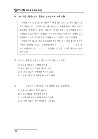 제 21 회 한국어능력시험



※    [54∼  55] 다음을 읽고 물음에 답하십시오. (각 3점)


                숫자 일(1)의 영향력이 예전 같지 않다. 한 개의 질문에 한
           그런데 이제
        개의 정답만 있던 시절이 가고 ‘왜 정답이 한 개여야 하나?’ 하는 반문이
        많아졌다. 언젠가부터 흥부는 게을러서 못살고 놀부는 부지런해서 부자가
        되었다는 새로운 해석이 등장했다. 부지런한 개미는 일만 하다 골병이 들고
        베짱이는 노래를 부르며 삶을 즐겼다고 보는 시각도 이와 비슷하다.
         이렇게 되면 하나의 틀을 강요당하며 억압 받는 일이 줄어 좋기는 하지만
        그만큼 복잡해진 세상도 감당해야 한다. (              ) 신경 쓸
        일이 많아지게 된다. 그러나 그 복잡함은 더 많은 기회와 가능성의 문을
        열어 준다.

54. 이  글의 앞에 올 내용으로 가장 알맞은 것을 고르십시오.
     ① 정답을 강요하는 시대의 문제점
     ② 숫자 일이 갖는 다양한 시대적 의미
     ③ 한 가지 기준이 지배하던 시대의 모습
     ④ 다양한 정답이 생겨나게 된 시대적 배경




55. (          갈 내용으로 가장 알맞은 것을 고르십시오.
             )에 들어

     ① 자유로운 해석이 불가능해지자
     ② 새로운 해답을 찾아내지 못하면
     ③ 사고방식이 예전에 비해 단순해지면서
     ④ 한 개의 정답이 주던 안정감은 사라지고




22
 