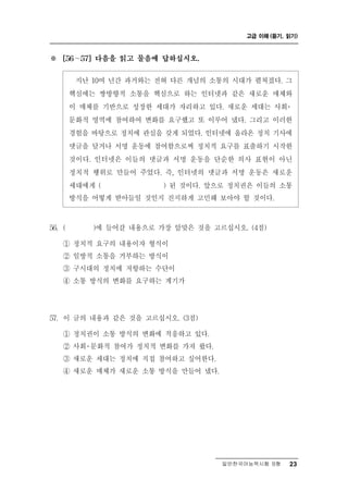 고급 이해 (듣기, 읽기)



※   [56 ∼ 57] 다음을 읽고 물음에 답하십시오.


          난 10여 년간 과거와는 전혀 다른 개념의 소통의 시대가 펼쳐졌다. 그
          지
        핵심에는 쌍방향적 소통을 핵심으로 하는 인터넷과 같은 새로운 매체와
        이 매체를 기반으로 성장한 세대가 자리하고 있다. 새로운 세대는 사회  ․
        문화적 영역에 참여하여 변화를 요구했고 또 이루어 냈다. 그리고 이러한
        경험을 바탕으로 정치에 관심을 갖게 되었다. 인터넷에 올라온 정치 기사에
        댓글을 달거나 서명 운동에 참여함으로써 정치적 요구를 표출하기 시작한
        것이다. 인터넷은 이들의 댓글과 서명 운동을 단순한 의사 표현이 아닌
        정치적 행위로 만들어 주었다. 즉, 인터넷의 댓글과 서명 운동은 새로운
        세대에게 (           ) 된 것이다. 앞으로 정치권은 이들의 소통
        방식을 어떻게 받아들일 것인지 진지하게 고민해 보아야 할 것이다.



56. (         갈 내용으로 가장 알맞은 것을 고르십시오. (4점)
              )에 들어

    ① 정치적 요구의 내용이자 형식이
    ② 일방적 소통을 거부하는 방식이
                      항
    ③ 구시대의 정치에 저 하는 수 이   단
    ④ 소통 방식의 변화를 요구하는 계기가




57. 이 글의 내용과 같은 것을 고르십시오. (3점)
    ① 정치권이 소통 방식의 변화에 적응하고 있다.
    ② 사회 문화적 참여가 정치적 변화를 가져 왔다.
        ․
    ③ 새로운 세대는 정치에 직접 참여하고 싶어한다.
    ④ 새로운 매체가 새로운 소통 방식을 만들어 냈다.




                                    일반한국어능력시험 B형    23
 