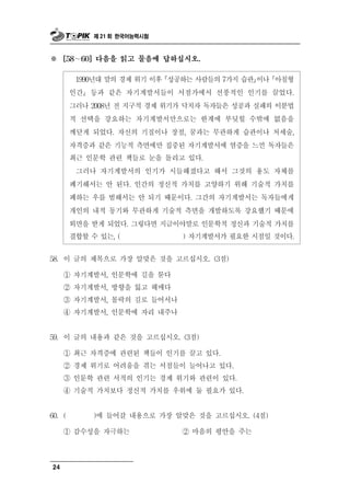 제 21 회 한국어능력시험



※       ∼
      [58   60] 다음을 읽고 물음에 답하십시오.


        1990년대 말의 경제 위기 이후 성공하는 사람들의 7가지 습관이나 아침형
       인간 등과 같은 자기계발서들이 서점가에서 선풍적인 인기를 끌었다.
       그러나 2008년 전 지구적 경제 위기가 닥치자 독자들은 성공과 실패의 이분법
       적 선택을 강요하는 자기계발서만으로는 한계에 부딪힐 수밖에 없음을
       깨닫게 되었다. 자신의 기질이나 장점, 꿈과는 무관하게 습관이나 처세술,
       자격증과 같은 기능적 측면에만 집중된 자기계발서에 염증을 느낀 독자들은
       최근 인문학 관련 책들로 눈을 돌리고 있다.
        그러나 자기계발서의 인기가 시들해졌다고 해서 그것의 용도 자체를
       폐기해서는 안 된다. 인간의 정신적 가치를 고양하기 위해 기술적 가치를
       폐하는 우를 범해서는 안 되기 때문이다. 그간의 자기계발서는 독자들에게
       개인의 내적 동기와 무관하게 기술적 측면을 개발하도록 강요했기 때문에
       외면을 받게 되었다. 그렇다면 지금이야말로 인문학적 정신과 기술적 가치를
       결합할 수 있는, (            ) 자기계발서가 필요한 시점일 것이다.


58.   이 글의 제목으로 가장 알맞은 것을 고르십시오. (3점)

      ① 자기계발서, 인문학에 길을 묻다
      ② 자기계발서, 방향을 잃고 헤매다
      ③ 자기계발서, 몰락의 길로 들어서나
      ④ 자기계발서, 인문학에 자리 내주나


 9
5 . 이   글의 내용과 같은 것을 고르십시오. (3점)
      ① 최근 자격증에 관련된 책들이 인기를 끌고 있다.
      ② 경제 위기로 어려움을 겪는 서점들이 늘어나고 있다.
      ③ 인문학 관련 서적의 인기는 경제 위기와 관련이 있다.
      ④ 기술적 가치보다 정신적 가치를 우위에 둘 필요가 있다.


 0
6 . (           )에 들어   갈 내용으로 가장 알맞은 것을 고르십시오. (4점)
            성
      ① 감수 을 자 하는   극              ② 마음의 평안을 주는



24
 