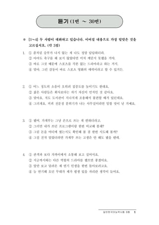 듣기   (1번   ～   30번)



※ ～  [1   4] 두 사람이 대화하고 있습니다. 이어질 내용으로 가장 알맞은 것을

     고르십시오. (각 3점)

1.   ① 좀처럼 승부가 나지 않는 게 나도 정말 답답하더라.
     ② 아마도 축구를 해 보지 않았다면 미처 깨닫지 못했을 거야.
     ③ 바로 그것 때문에 스포츠를 각본 없는 드라마라고 하는 거지.
     ④ 맞아. 그런 감동이 바로 스포츠 영화의 매력이라고 할 수 있거든.




2.   ① 어느 정도의 소음이 오히려 집중도를 높이기도 한대요.
     ② 젊은 사람들은 회사보다는 자기 자신이 먼저인 것 같아요.
     ③ 맞아요. 저도 도서관이 지나치게 조용해서 불편할 때가 있던데요.
     ④ 그러게요. 커피 전문점 분위기가 나는 사무실이라면 일할 맛이 날 거예요.




3.   ① 됐어. 가계부는 그냥 손으로 쓰는 게 편하더라고.
     ② 그러면 내가 쓰던 프로그램이랑 한번 비교해 볼래?
     ③ 그럼 돈을 어디에 썼는지도 확인해 볼 겸 한번 시도해 볼까?
     ④ 그걸 진작 알았더라면 가계부 쓰는 고생은 안 해도 됐을 텐데.




4.   ① 관객과 보다 가까이에서 소통해 보고 싶어서요.
     ② 지금까지와는 다른 역할의 드라마를 했으면 좋겠어요.
     ③ 앞만 보고 달려온 제 연기 인생을 한번 돌아보려고요.
     ④ 늘 연기해 오던 무대가 제가 평생 있을 자리란 생각이 들어요.




                                        일반한국어능력시험 B형   1
 