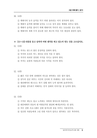 고급 이해 (듣기, 읽기)



0
1 . (4점)

    ① 멧돼지의 농가 습격을 막기 위한 울타리는 이미 설치되어 있다.
    ② 멧돼지 습격에 대비해 농민들 스스로 상시 출동 체제를 갖추고 있다.
    ③ 멧돼지 습격을 줄이기 위해 멧돼지의 먹이가 되는 도토리를 심고 있다.
    ④ 멧돼지의 개체 수가 감소한 것은 최근의 이상 기온 현상과 관련이 있다.




※   [11 ～  13] 다음을 듣고 남자가 어떤 생각을 하고 있는지 맞는 것을 고르십시오.

11. (3점)

    ① 작가는 반드시 좋은 문장력을 갖춰야 한다.
    ② 작가의 조건은 어느 하나로 단정 지을 수 없다.
    ③ 작가가 되려면 상당한 지식을 가지고 있어야 한다.
    ④ 작가는 보통의 사람들과 다른 시각을 지녀야 한다.




12. (4점)

    ① 짧은 시간 안에 상대방의 의도를 파악하는 것은 쉽지 않다.
    ② 설득의 성공 여부는 시간의 길이와 꼭 비례하는 것은 아니다.
    ③ 엘리베이터 테스트는 위기 상황 대처 능력 평가에 효과적이다.
    ④ 상대를 설득하기 위해서는 먼저 상대의 이야기를 잘 들어야 한다.




13. (3점)

    ① 기적은 재능도 있고 노력하는 자에게 찾아오게 마련이다.
    ② 대중매체가 만들어 낸 비현실적인 환상에 빠져들어서는 안 된다.
    ③ 가수 선발 프로그램은 실현 불가능한 꿈을 이루는 지름길이다.
    ④ 성공한 사람들에게 그럴 만한 이유가 있다고 생각하는 것은 착각이다.




                                      일반한국어능력시험 B형    3
 